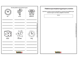 www.materialparamaestros.com
sol uvas teléfono
Escribe palabras que empiecen igual.
________________
________________
________________
________________
________________
________________
________________
________________
________________
________________
________________
________________
dado estrella reloj
________________
________________
________________
________________
________________
________________
________________
________________
________________
________________
________________
________________
Palabrasqueempiecenigualquetunombre
www.materialparamaestros.com
Escribe tu nombre y busca en periódicos y revistas otras palabras que
empiecen igual, recórtalas y pégalas en las líneas .
Nombre
 