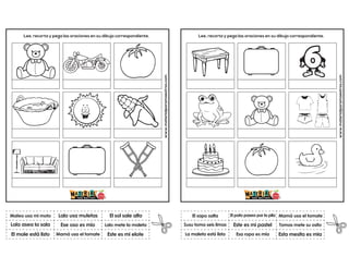 www.materialparamaestros.com
Lee, recorta y pega las oraciones en su dibujo correspondiente.
Ese oso es mio
Lalo usa muletas
Este es mi elote
Mateo usa mi moto
El mole está listo
El sol sale alto
Mamá usa el tomate
Lalo mete la maleta
Lola asea la sala
www.materialparamaestros.com
Lee, recorta y pega las oraciones en su dibujo correspondiente.
Este es mi pastel
El pato pasea por la pila
Esta mesita es mia
El sapo salta
La maleta está lista
Mamá usa el tomate
Esa ropa es mía
Tomas mete su osito
Susu toma seis limas
 