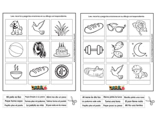 www.materialparamaestros.com
Lee, recorta y pega las oraciones en su dibujo correspondiente.
Tomas piso mi paloma
Pepe limpia a su perro
El pan esta en la mesa
Mi pelo es liso
Pepito piso el pasto
Mimi me dio un peso
La pelota es mia
Telma toma el pastel
Pepe toma sopa
www.materialparamaestros.com
Lee, recorta y pega las oraciones en su dibujo correspondiente.
Toma una tuna
Elena pinta la luna
Mi tío usa lentes
Al nene le dio tos
Pepito piso el pasto
Elenita pinta una rosa
Pepe puso su pesa
El pan tiene nata
La paloma sale sola
 