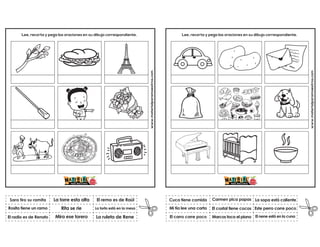 www.materialparamaestros.com
Lee, recorta y pega las oraciones en su dibujo correspondiente.
Rita se rie
La torre esta alta
La ruleta de Rene
Sara tiro su ramita
El radio es de Renato
El remo es de Raúl
Mira ese torero
La torta está en la mesa
Rosita tiene un ramo
www.materialparamaestros.com
Lee, recorta y pega las oraciones en su dibujo correspondiente.
El costal tiene cocos
Carmen pica papas
El nene está en la cuna
Cuca tiene comida
El carro corre poco
La sopa está caliente
Marcos toca el piano
Este perro corre poco
Mi tía lee una carta
 