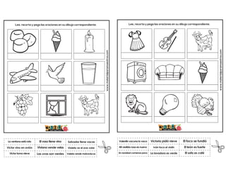 Viviana vende velas
El vaso tiene vino
Valeria vende malvaviscos
Salvador tiene vacas
Las uvas son verdes
Violeta ve el ave volar
www.materialparamaestros.com
Lee, recorta y pega las oraciones en su dibujo correspondiente.
La ventana está rota
Victor toma nieve
Victor vino en avión
www.materialparamaestros.com
Lee, recorta y pega las oraciones en su dibujo correspondiente.
Iván toca el violín
Victoria pidió nieve
El sofa es café
Valentín vacuna la vaca
En navidad comenos pavo
El foco se fundió
La lavadora es verde
El león es fuerte
Mi vestido rosa es nuevo
 
