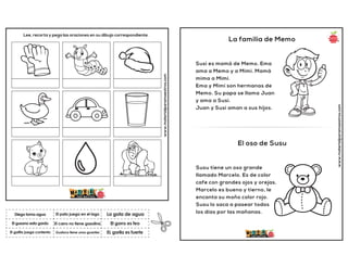 www.materialparamaestros.com
Lee, recorta y pega las oraciones en su dibujo correspondiente.
El carro no tiene gasolina
El pato juega en el lago
EL gorila es fuerte
Diego toma agua
El gatito juega contento
La gota de agua
Gustavo tiene unos guantes
El gorro es feo
El gusano esta gordo
www.materialparamaestros.com
La familia de Memo
Susi es mamá de Memo. Ema
ama a Memo y a Mimi. Mamá
mima a Mimi.
Ema y Mimi son hermanas de
Memo. Su papa se llama Juan
y ama a Susi.
Juan y Susi aman a sus hijos.
El oso de Susu
Susu tiene un oso grande
llamado Marcelo. Es de color
cafe con grandes ojos y orejas.
Marcelo es bueno y tierno, le
encanta su moño color rojo.
Susu lo saca a pasear todos
los días por las mañanas.
 