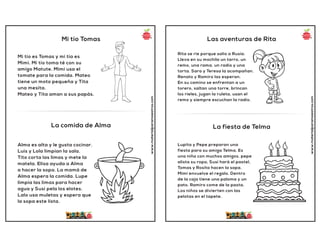 Mi tío Tomas
La comida de Alma
www.materialparamaestros.com
Mi tío es Tomas y mi tía es
Mimi. Mi tío toma té con su
amigo Matute. Mimi usa el
tomate para la comida. Mateo
tiene un moto pequeña y Tita
una mesita.
Mateo y Tita aman a sus papás.
Alma es alta y le gusta cocinar.
Luis y Lola limpian la sala.
Tito corta las limas y mete la
matela. Elisa ayuda a Alma
a hacer la sopa. La mamá de
Alma espera la comida. Lupe
limpia las limas para hacer
agua y Susi pela los elotes.
Lalo usa muletas y espera que
la sopa este lista.
Las aventuras de Rita
La fiesta de Telma
www.materialparamaestros.com
Rita se rie porque salio a Rusia.
Lleva en su mochila un tarro, un
remo, una rama, un radio y una
torta. Sara y Teresa la acompañan.
Renato y Ramiro las esperan.
En su camino se enfrentan a un
torero, saltan una torre, brincan
los rieles, jugan la ruleta, usan el
remo y siempre escuchan la radio.
Lupita y Pepe preparan una
fiesta para su amiga Telma. Es
una niña con muchos amigos. pepe
alista su ropa, Susi hará el pastel,
Tomas y Rosita hacen la sopa.
Mimi envuelve el regalo. Dentro
de la caja tiene una paloma y un
pato. Ramiro come de la pasta.
Los niños se divierten con las
pelotas en el tapete.
 