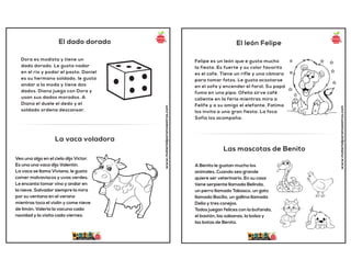 El dado dorado
La vaca voladora
www.materialparamaestros.com
Dora es modista y tiene un
dado dorado. Le gusta nadar
en el río y podar el pasto. Daniel
es su hermano soldado, le gusta
andar a la moda y tiene dos
dados. Diana juega con Dora y
usan sus dados morados. A
Diana el duele el dedo y el
soldado ordena descansar.
Veo una algo en el cielo dijo Victor.
Es una una vaca dijo Valentín.
La vaca se llama Viviana, le gusta
comer malvaviscos y uvas verdes.
Le encanta tomar vino y andar en
la nieve. Salvador siempre la mira
por su ventana en el verano
mientras toca el violín y come nieve
de limón. Valeria la vacuna cada
navidad y la visita cada viernes.
El león Felipe
Las mascotas de Benito
www.materialparamaestros.com
Felipe es un león que e gusta mucho
la fiesta. Es fuerte y su color favorito
es el cafe. Tiene un rifle y una cámara
para tomar fotos. Le gusta acostarse
en el sofa y encender el farol. Su papá
fuma en una pipa. Ofelia sirve café
caliente en la feria mientras mira a
Felife y a su amigo el elefante. Fatima
los invita a una gran fiesta. La foca
Sofia los acompaña.
A Benito le gustan mucho los
animales. Cuando sea grande
quiere ser veterinario. En su casa
tiene serpiente llamada Belinda,
un perro llamado Tabasco, un gato
llamado Bacilio, un gallina llamada
Delia y tres conejos.
Todos juegan felices con la bufanda,
el bastón, las sabanas, la bolsa y
las botas de Benito.
 