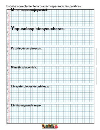 Escribe correctamente la oración separando las palabras.
1
Mihermanatrajopastel.
2
3
x
1
2
3
1
Yopuselosplatosycucharas.
2
3
x
1
2
3
x
1
Papállegóconrefrescos.
2
3
x
1
2
3
x
1
Mamáhizolacomida.
2
3
x
1
2
3
x
1 Elzapaterolocosióconhiloazul.
2
3
x
1
2
3
x
1
Elniñojuegaenelcampo.
2
3
x
1
2
3
x
ww
w.m
ateri
alpa
ram
aest
ros.
com
 