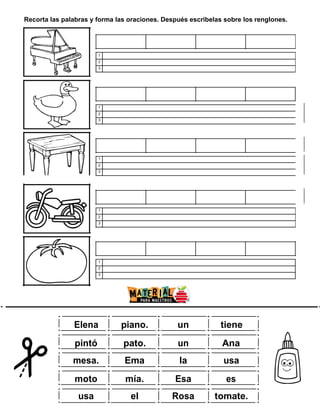 Recorta las palabras y forma las oraciones. Después escribelas sobre los renglones.
1
2
3
1
2
3
1
2
3
1
2
3
1
2
3
w
ww.m
ate rial
param
aestro
s.com
Elena piano. un tiene
pintó pato. un Ana
mesa. Ema la usa
moto mía. Esa es
usa el Rosa tomate.
 