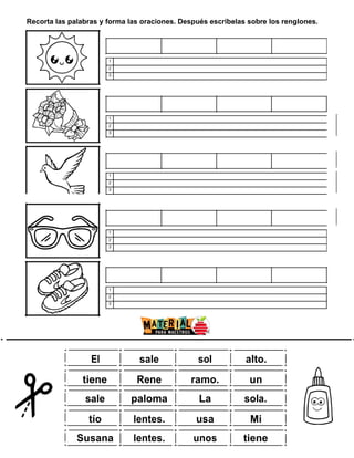 Recorta las palabras y forma las oraciones. Después escribelas sobre los renglones.
1
2
3
1
2
3
1
2
3
1
2
3
1
2
3
w
ww.m
ate rial
param
aestro
s.com
El sale sol alto.
tiene Rene ramo. un
sale paloma La sola.
tío lentes. usa Mi
Susana lentes. unos tiene
 