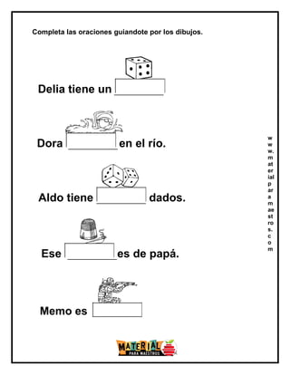 Completa las oraciones guiandote por los dibujos.
Delia tiene un
Dora en el río.
Aldo tiene dados.
Ese es de papá.
w
w
w.
m
at
er
ial
p
ar
a
m
ae
st
ro
s.
c
o
m
Memo es
 