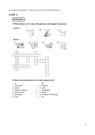 Recuperación de pendientes. 3º ESO diver para alumnos 4º ESO diversificacion
UNIT 1
1.What subject is it? Look at the pictures and complete the puzzle.
Across
Down
1
h
2
3
i 4
s 5
t 6
o
7
r
y
2.Match the school items in A to their subjects in B.
A B
1. calculator ....... a. English
2. paints ....... b. sport
3. laptop computer ....... c. geography
4. tennis racket ....... d. maths
5. dictionary ....... e. computer technology
6. atlas ....... f. art
1
Vocabulary
1
3 6 7
1 2 4 5
 