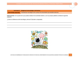 JEFATURA DE ENSEÑANZA DE TECNOLOGÍA DE SERVICIOS TIC/TSSR DEL DEPARTAMENTO DE EDUCACIÓN SECUNDARIA TÉCNICA DE DURANGO 10
CUADERNILLO DE TRABAJO EN CASA. ESCUELAS SECUNDARIAS TÉCNICAS. TECNOLOGÍA. PRIMER GRADO
Actividad 6: Imágenes de tecnología y de técnica.
Aprendizaje esperado: Caracterizan tecnología como campo de conocimiento que estudia la técnica.
Instrucciones: Con ayuda de lo que puedes analizar de la actividad anterior y con tus propias palabras contesta la siguiente
pregunta:
¿Cuál es la diferencia entre tecnología y técnica? (Escribe tu respuesta).
__________________________________________________________________________________________________________
__________________________________________________________________________________________________________
__________________________________________________________________________________________________________
 