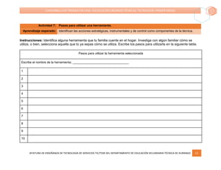 JEFATURA DE ENSEÑANZA DE TECNOLOGÍA DE SERVICIOS TIC/TSSR DEL DEPARTAMENTO DE EDUCACIÓN SECUNDARIA TÉCNICA DE DURANGO 11
CUADERNILLO DE TRABAJO EN CASA. ESCUELAS SECUNDARIAS TÉCNICAS. TECNOLOGÍA. PRIMER GRADO
Actividad 7: Pasos para utilizar una herramienta.
Aprendizaje esperado: Identifican las acciones estratégicas, instrumentales y de control como componentes de la técnica.
Instrucciones: Identifica alguna herramienta que tu familia cuente en el hogar. Investiga con algún familiar cómo se
utiliza, o bien, selecciona aquella que tú ya sepas cómo se utiliza. Escribe los pasos para utilizarla en la siguiente tabla.
Pasos para utilizar la herramienta seleccionada
Escribe el nombre de la herramienta; _________________________________
1
2
3
4
5
6
7
8
9
10
 