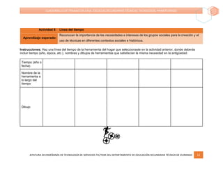 JEFATURA DE ENSEÑANZA DE TECNOLOGÍA DE SERVICIOS TIC/TSSR DEL DEPARTAMENTO DE EDUCACIÓN SECUNDARIA TÉCNICA DE DURANGO 12
CUADERNILLO DE TRABAJO EN CASA. ESCUELAS SECUNDARIAS TÉCNICAS. TECNOLOGÍA. PRIMER GRADO
Actividad 8: Línea del tiempo
Aprendizaje esperado:
Reconocen la importancia de las necesidades e intereses de los grupos sociales para la creación y el
uso de técnicas en diferentes contextos sociales e históricos.
Instrucciones: Haz una línea del tiempo de la herramienta del hogar que seleccionaste en la actividad anterior, donde deberás
incluir tiempo (año, época, etc.), nombres y dibujos de herramientas que satisfacían la misma necesidad en la antigüedad.
Tiempo (año o
fecha)
Nombre de la
herramienta a
lo largo del
tiempo
Dibujo
 