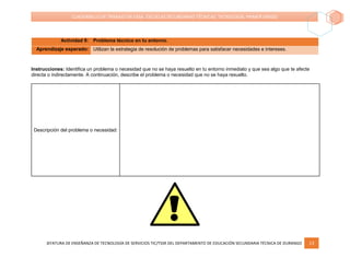JEFATURA DE ENSEÑANZA DE TECNOLOGÍA DE SERVICIOS TIC/TSSR DEL DEPARTAMENTO DE EDUCACIÓN SECUNDARIA TÉCNICA DE DURANGO 13
CUADERNILLO DE TRABAJO EN CASA. ESCUELAS SECUNDARIAS TÉCNICAS. TECNOLOGÍA. PRIMER GRADO
Actividad 9: Problema técnico en tu entorno.
Aprendizaje esperado: Utilizan la estrategia de resolución de problemas para satisfacer necesidades e intereses.
Instrucciones: Identifica un problema o necesidad que no se haya resuelto en tu entorno inmediato y que sea algo que te afecte
directa o indirectamente. A continuación, describe el problema o necesidad que no se haya resuelto.
Descripción del problema o necesidad:
 