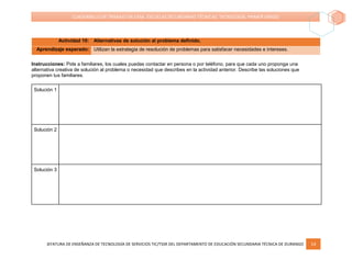JEFATURA DE ENSEÑANZA DE TECNOLOGÍA DE SERVICIOS TIC/TSSR DEL DEPARTAMENTO DE EDUCACIÓN SECUNDARIA TÉCNICA DE DURANGO 14
CUADERNILLO DE TRABAJO EN CASA. ESCUELAS SECUNDARIAS TÉCNICAS. TECNOLOGÍA. PRIMER GRADO
Actividad 10: Alternativas de solución al problema definido.
Aprendizaje esperado: Utilizan la estrategia de resolución de problemas para satisfacer necesidades e intereses.
Instrucciones: Pide a familiares, los cuales puedas contactar en persona o por teléfono, para que cada uno proponga una
alternativa creativa de solución al problema o necesidad que describes en la actividad anterior. Describe las soluciones que
proponen tus familiares.
Solución 1
Solución 2
Solución 3
 