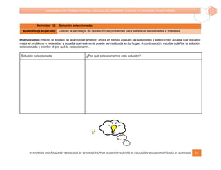 JEFATURA DE ENSEÑANZA DE TECNOLOGÍA DE SERVICIOS TIC/TSSR DEL DEPARTAMENTO DE EDUCACIÓN SECUNDARIA TÉCNICA DE DURANGO 16
CUADERNILLO DE TRABAJO EN CASA. ESCUELAS SECUNDARIAS TÉCNICAS. TECNOLOGÍA. PRIMER GRADO
Actividad 12: Solución seleccionada.
Aprendizaje esperado: Utilizan la estrategia de resolución de problemas para satisfacer necesidades e intereses.
Instrucciones: Hecho el análisis de la actividad anterior, ahora en familia evalúen las soluciones y seleccionen aquella que resuelva
mejor el problema o necesidad y aquella que realmente puede ser realizada en tu hogar. A continuación, escribe cuál fue la solución
seleccionada y escribe el por qué la seleccionaron.
Solución seleccionada ¿Por qué seleccionamos esta solución?
 