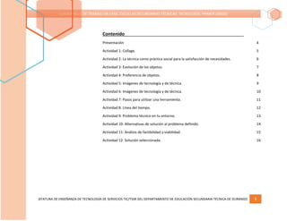 JEFATURA DE ENSEÑANZA DE TECNOLOGÍA DE SERVICIOS TIC/TSSR DEL DEPARTAMENTO DE EDUCACIÓN SECUNDARIA TÉCNICA DE DURANGO 3
CUADERNILLO DE TRABAJO EN CASA. ESCUELAS SECUNDARIAS TÉCNICAS. TECNOLOGÍA. PRIMER GRADO
Contenido
Presentación 4
Actividad 1: Collage. 5
Actividad 2: La técnica como práctica social para la satisfacción de necesidades. 6
Actividad 3: Evolución de los objetos. 7
Actividad 4: Preferencia de objetos. 8
Actividad 5: Imágenes de tecnología y de técnica. 9
Actividad 6: Imágenes de tecnología y de técnica. 10
Actividad 7: Pasos para utilizar una herramienta. 11
Actividad 8: Línea del tiempo. 12
Actividad 9: Problema técnico en tu entorno. 13
Actividad 10: Alternativas de solución al problema definido. 14
Actividad 11: Análisis de factibilidad y viabilidad. 15
Actividad 12: Solución seleccionada. 16
 