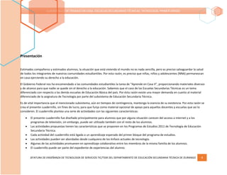 JEFATURA DE ENSEÑANZA DE TECNOLOGÍA DE SERVICIOS TIC/TSSR DEL DEPARTAMENTO DE EDUCACIÓN SECUNDARIA TÉCNICA DE DURANGO 4
CUADERNILLO DE TRABAJO EN CASA. ESCUELAS SECUNDARIAS TÉCNICAS. TECNOLOGÍA. PRIMER GRADO
Presentación
Estimados compañeros y estimados alumnos, la situación que está viviendo el mundo no es nada sencilla, pero es preciso salvaguardar la salud
de todos los integrantes de nuestras comunidades estudiantiles. Por esta razón, es preciso que niñas, niños y adolescentes (NNA) permanezcan
en casa ejerciendo su derecho a la educación.
El Gobierno Federal nos ha encomendado a las comunidades estudiantiles la tarea de “Aprende en Casa II”, proporcionando materiales diversos
y de alcance para que nadie se quede sin el derecho a la educación. Sabemos que el caso de las Escuelas Secundarias Técnicas es un tema
diferenciado con respecto a las demás escuelas de Educación Básica del país. Por ésta razón existe una mayor demanda en cuanto al material
diferenciado de la asignatura de Tecnología por parte del subsistema de Educación Secundaria Técnica.
Es de vital importancia que el mencionado subsistema, aún en tiempos de contingencia, mantenga la esencia de su existencia. Por esta razón se
crea el presente cuadernillo, sin fines de lucro, para que funja como material opcional de apoyo para aquellos docentes y escuelas que así lo
consideren. El cuadernillo plantea una serie de actividades con las siguientes características:
 El presente cuadernillo fue diseñado principalmente para alumnos que por alguna situación carecen del acceso a internet y a los
programas de televisión, sin embargo, puede ser utilizado también con el resto de los alumnos.
 Las actividades propuestas tienen las características que se proponen en los Programas de Estudios 2011 de Tecnología de Educación
Secundaria Técnica.
 Cada actividad del cuadernillo está ligada a un aprendizaje esperado del primer bloque del programa de estudios.
 Las actividades pueden ser abordadas desde cualquiera de los énfasis actuales de tecnología.
 Algunas de las actividades promueven en aprendizaje colaborativo entre los miembros de la misma familia de los alumnos.
 El cuadernillo puede ser parte del expediente de experiencias del alumno.
 