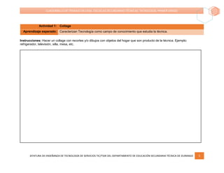 JEFATURA DE ENSEÑANZA DE TECNOLOGÍA DE SERVICIOS TIC/TSSR DEL DEPARTAMENTO DE EDUCACIÓN SECUNDARIA TÉCNICA DE DURANGO 5
CUADERNILLO DE TRABAJO EN CASA. ESCUELAS SECUNDARIAS TÉCNICAS. TECNOLOGÍA. PRIMER GRADO
Actividad 1: Collage
Aprendizaje esperado: Caracterizan Tecnología como campo de conocimiento que estudia la técnica.
Instrucciones: Hacer un collage con recortes y/o dibujos con objetos del hogar que son producto de la técnica. Ejemplo:
refrigerador, televisión, silla, mesa, etc.
 