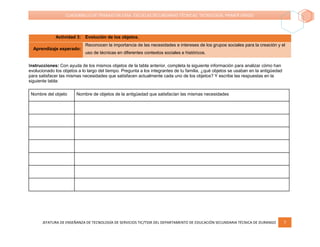 JEFATURA DE ENSEÑANZA DE TECNOLOGÍA DE SERVICIOS TIC/TSSR DEL DEPARTAMENTO DE EDUCACIÓN SECUNDARIA TÉCNICA DE DURANGO 7
CUADERNILLO DE TRABAJO EN CASA. ESCUELAS SECUNDARIAS TÉCNICAS. TECNOLOGÍA. PRIMER GRADO
Actividad 3: Evolución de los objetos.
Aprendizaje esperado:
Reconocen la importancia de las necesidades e intereses de los grupos sociales para la creación y el
uso de técnicas en diferentes contextos sociales e históricos.
Instrucciones: Con ayuda de los mismos objetos de la tabla anterior, completa la siguiente información para analizar cómo han
evolucionado los objetos a lo largo del tiempo. Pregunta a los integrantes de tu familia, ¿qué objetos se usaban en la antigüedad
para satisfacer las mismas necesidades que satisfacen actualmente cada uno de los objetos? Y escribe las respuestas en la
siguiente tabla:
Nombre del objeto Nombre de objetos de la antigüedad que satisfacían las mismas necesidades
 