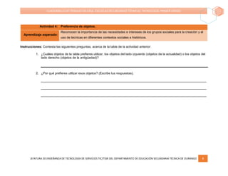 JEFATURA DE ENSEÑANZA DE TECNOLOGÍA DE SERVICIOS TIC/TSSR DEL DEPARTAMENTO DE EDUCACIÓN SECUNDARIA TÉCNICA DE DURANGO 8
CUADERNILLO DE TRABAJO EN CASA. ESCUELAS SECUNDARIAS TÉCNICAS. TECNOLOGÍA. PRIMER GRADO
Actividad 4: Preferencia de objetos.
Aprendizaje esperado:
Reconocen la importancia de las necesidades e intereses de los grupos sociales para la creación y el
uso de técnicas en diferentes contextos sociales e históricos.
Instrucciones: Contesta las siguientes preguntas, acerca de la tabla de la actividad anterior:
1. ¿Cuáles objetos de la tabla prefieres utilizar, los objetos del lado izquierdo (objetos de la actualidad) o los objetos del
lado derecho (objetos de la antigüedad)?
2. ¿Por qué prefieres utilizar esos objetos? (Escribe tus respuestas).
______________________________________________________________________________________________
______________________________________________________________________________________________
______________________________________________________________________________________________
 