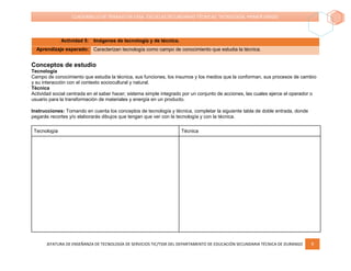 JEFATURA DE ENSEÑANZA DE TECNOLOGÍA DE SERVICIOS TIC/TSSR DEL DEPARTAMENTO DE EDUCACIÓN SECUNDARIA TÉCNICA DE DURANGO 9
CUADERNILLO DE TRABAJO EN CASA. ESCUELAS SECUNDARIAS TÉCNICAS. TECNOLOGÍA. PRIMER GRADO
Actividad 5: Imágenes de tecnología y de técnica.
Aprendizaje esperado: Caracterizan tecnología como campo de conocimiento que estudia la técnica.
Conceptos de estudio
Tecnología
Campo de conocimiento que estudia la técnica, sus funciones, los insumos y los medios que la conforman, sus procesos de cambio
y su interacción con el contexto sociocultural y natural.
Técnica
Actividad social centrada en el saber hacer; sistema simple integrado por un conjunto de acciones, las cuales ejerce el operador o
usuario para la transformación de materiales y energía en un producto.
Instrucciones: Tomando en cuenta los conceptos de tecnología y técnica, completar la siguiente tabla de doble entrada, donde
pegarás recortes y/o elaborarás dibujos que tengan que ver con la tecnología y con la técnica.
Tecnología Técnica
 