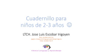 Cuadernillo para
niños de 2-3 años ☺
LTCH. Jose Luis Escobar Irigoyen
face: escobar jose luis
pagina: terapia de lenguaje aprendizaje laguna
insta. escobar luis tl
 