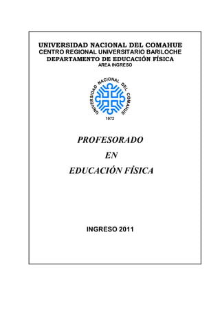 UNIVERSIDAD NACIONAL DEL COMAHUE
CENTRO REGIONAL UNIVERSITARIO BARILOCHE
  DEPARTAMENTO DE EDUCACIÓN FÍSICA
                AREA INGRESO




          PROFESORADO
                  EN
        EDUCACIÓN FÍSICA




             INGRESO 2011
 