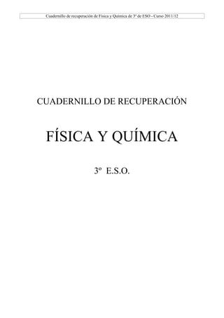 Cuadernillo de recuperación de Física y Química de 3º de ESO - Curso 2011/12




CUADERNILLO DE RECUPERACIÓN



 FÍSICA Y QUÍMICA

                            3º E.S.O.
 