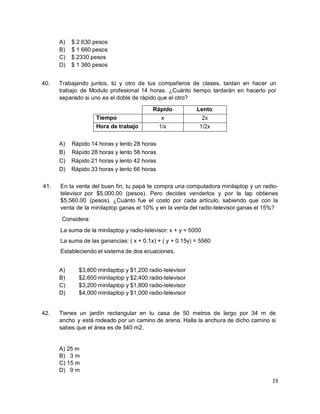 19
A) $ 2 630 pesos
B) $ 1 660 pesos
C) $ 2330 pesos
D) $ 1 360 pesos
40. Trabajando juntos, tú y otro de tus compañeros de clases, tardan en hacer un
trabajo de Modulo profesional 14 horas. ¿Cuánto tiempo tardarán en hacerlo por
separado si uno es el doble de rápido que el otro?
Rápido Lento
Tiempo x 2x
Hora de trabajo 1/x 1/2x
A) Rápido 14 horas y lento 28 horas
B) Rápido 28 horas y lento 56 horas
C) Rápido 21 horas y lento 42 horas
D) Rápido 33 horas y lento 66 horas
41. En la venta del buen fin, tu papá te compra una computadora minilaptop y un radio-
televisor por $5,000.00 (pesos). Pero decides venderlos y por la lap obtienes
$5,560.00 (pesos). ¿Cuánto fue el costo por cada artículo, sabiendo que con la
venta de la minilaptop ganas el 10% y en la venta del radio-televisor ganas el 15%?
Considera:
La suma de la minilaptop y radio-televisor: x + y = 5000
La suma de las ganancias: ( x + 0.1x) + ( y + 0.15y) = 5560
Estableciendo el sistema de dos ecuaciones.
A) $3,800 minilaptop y $1,200 radio-televisor
B) $2,600 minilaptop y $2,400 radio-televisor
C) $3,200 minilaptop y $1,800 radio-televisor
D) $4,000 minilaptop y $1,000 radio-televisor
42. Tienes un jardín rectangular en tu casa de 50 metros de largo por 34 m de
ancho y está rodeado por un camino de arena. Halla la anchura de dicho camino si
sabes que el área es de 540 m2.
A) 25 m
B) 3 m
C) 15 m
D) 9 m
 