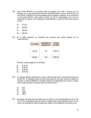 42
104. José recibe $250.00 a la semana para sus gastos. De lunes a viernes va a la
escuela, por lo que aborda dos tipos de transporte público: uno le cobra $4.00 y el
otro $5.50; considere los mismos gastos para su regreso. Además, en la comida de
un día gasta $25.00. José quiere comprar un CD de videojuegos con lo que le
sobra de la semana; si el videojuego cuesta $80.00, ¿cuánto le falta para comprar
el CD?
A) $ 2.50
B) $25.00
C) $50.00
D) $52.50
105. En la tabla siguiente se muestran las compras que realizó Raquel en un
supermercado.
Concepto
Cantidad en
kilogramos
Precio
por kilo
Jamón 1/2 $45.00
Queso 3/4 $50.00
En total, ¿cuánto pagó por su compra?
A) $ 60.00
B) $ 89.16
C) $ 95.00
D) $172.50
106. El profesor Alberto pide para su curso un libro de ejercicios, cuyo precio unitario es
de $87.50. Si adquiere todos los libros del grupo en una sola compra la librería le
cobrará un total de $2682.50. Si están inscritos 37 estudiantes en el curso, ¿cuánto
ahorra todo el grupo al comprar todos los libros juntos?
A) $15
B) $72
C) $555
D) $655
107. El espesor de cada hoja de papel que se utiliza en una fotocopiadora es de 0.105
mm. Si en la bandeja donde se coloca el papel caben diez paquetes de 50 mm de
ancho, la cantidad de hojas de papel que caben en la bandeja se encuentra entre:
 