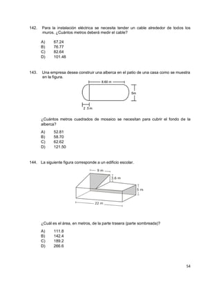 54
142. Para la instalación eléctrica se necesita tender un cable alrededor de todos los
muros. ¿Cuántos metros deberá medir el cable?
A) 67.24
B) 76.77
C) 82.64
D) 101.48
143. Una empresa desea construir una alberca en el patio de una casa como se muestra
en la figura.
¿Cuántos metros cuadrados de mosaico se necesitan para cubrir el fondo de la
alberca?
A) 52.81
B) 58.70
C) 62.62
D) 121.50
144. La siguiente figura corresponde a un edificio escolar.
¿Cuál es el área, en metros, de la parte trasera (parte sombreada)?
A) 111.8
B) 142.4
C) 189.2
D) 266.6
 