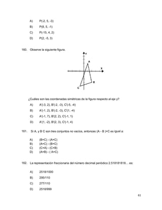 61
A) P(-2, 5, -3)
B) P(8, 5, -1)
C) P(-15, 4, 2)
D) P(2, -5, 3)
160. Observe la siguiente figura.
¿Cuáles son las coordenadas simétricas de la figura respecto al eje y?
A) A'(-3, 2), B'(-2, -3), C'(-5, -4)
B) A'(-1, 2), B'(-2, -3), C'(1, -4)
C) A'(-1, 7), B'(2, 2), C'(-1, 1)
D) A'(1, -2), B'(2, 3), C'(-1, 4)
161. Si A, y B C son tres conjuntos no vacíos, entonces (A - B )×C es igual a:
A) (B×C) - (A×C)
B) (A×C) - (B×C)
C) (C×A) - (C×B)
D) (A×B) - ( A×C)
162. La representación fraccionaria del número decimal periódico 2.518181818… es:
A) 2518/1000
B) 295/110
C) 277/110
D) 2518/999
 