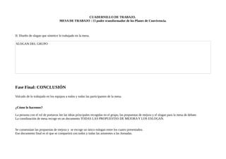CUADERNILLO DE TRABAJO.
MESA DE TRABAJO : El poder transformador de los Planes de Convivencia.
II. Diseño de slogan que sintetice lo trabajado en la mesa.
SLOGAN DEL GRUPO
Fase Final: CONCLUSIÓN
Volcado de lo trabajado en los equipos a todos y todas las participantes de la mesa.
¿Cómo lo hacemos?
La persona con el rol de portavoz lee las ideas principales recogidas en el grupo, las propuestas de mejora y el slogan para la mesa de debate.
La coordinación de mesa recoge en un documento TODAS LAS PROPUESTAS DE MEJORA Y LOS ESLOGAN.
Se consensúan las propuestas de mejora y se escoge un único eslogan entre los cuatro presentados.
Ese documento final es el que se compartirá con todos y todas las asistentes a las Jornadas.
 