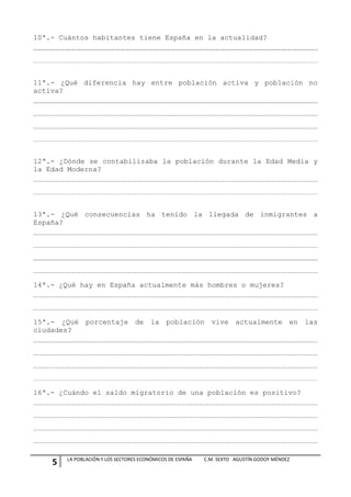 10ª.- Cuántos habitantes tiene España en la actualidad?




11ª.- ¿Qué diferencia hay entre población activa y población no
activa?




12ª.- ¿Dónde se contabilizaba la población durante la Edad Media y
la Edad Moderna?




13ª.- ¿Qué consecuencias ha tenido la llegada de inmigrantes a
España?




14ª.- ¿Qué hay en España actualmente más hombres o mujeres?




15ª.- ¿Qué porcentaje de la población vive actualmente en las
ciudades?




16ª.- ¿Cuándo el saldo migratorio de una población es positivo?




        LA POBLACIÓN Y LOS SECTORES ECONÓMICOS DE ESPAÑA   C.M. SEXTO AGUSTÍN GODOY MÉNDEZ
    5
 