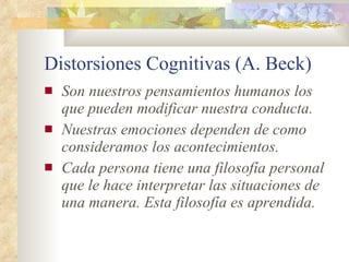 Distorsiones Cognitivas (A. Beck) Son nuestros pensamientos humanos los que pueden modificar nuestra conducta.   Nuestras emociones dependen de como consideramos los acontecimientos.  Cada persona tiene una filosofía personal que le hace interpretar las situaciones de una manera. Esta filosofía es aprendida.   