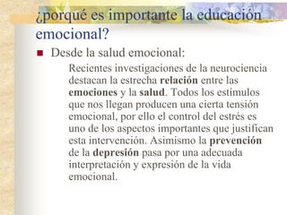 ¿porqué es importante la educación
emocional?
 Desde la salud emocional:
Recientes investigaciones de la neurociencia
destacan la estrecha relación entre las
emociones y la salud. Todos los estímulos
que nos llegan producen una cierta tensión
emocional, por ello el control del estrés es
uno de los aspectos importantes que justifican
esta intervención. Asimismo la prevención
de la depresión pasa por una adecuada
interpretación y expresión de la vida
emocional.
 