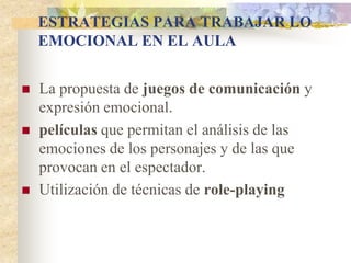 ESTRATEGIAS PARA TRABAJAR LO
EMOCIONAL EN EL AULA
 La propuesta de juegos de comunicación y
expresión emocional.
 películas que permitan el análisis de las
emociones de los personajes y de las que
provocan en el espectador.
 Utilización de técnicas de role-playing
 