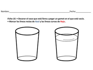 Nombre:____________________________________________________Fecha:_____________
Ficha 16: • Decorar el vaso que está lleno y pegar un gomet en el que está vacío.
• Marcar las líneas rectas de Azul y las líneas curvas de Rojo..
 