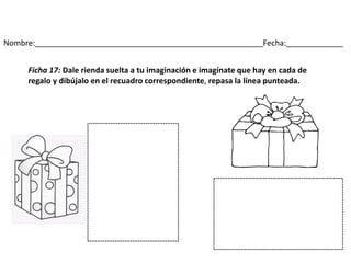 Nombre:____________________________________________________Fecha:_____________
Ficha 17: Dale rienda suelta a tu imaginación e imagínate que hay en cada de
regalo y dibújalo en el recuadro correspondiente, repasa la línea punteada.
 