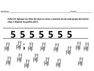 Nombre:____________________________________________________Fecha:_____________
Ficha 23: Agrupar las sillas de cinco en cinco y colorear los de cada grupo del mismo
color.• Repasar las grafías del 5.
.
5 5 5 5 5 5 5
5
 