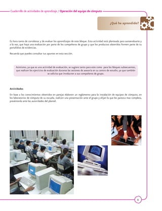 9
Cuadernillo de actividades de aprendizaje / Operación del equipo de cómputo
Es hora tanto de corroborar y de evaluar los aprendizajes de este bloque. Esta actividad está planteada para autoevaluarte y
a la vez, que haya una evaluación por parte de los compañeros de grupo y que los productos obtenidos formen parte de tu
portafolios de evidencias.
Recuerda que puedes consultar tus apuntes en esta sección.
Actividades
En base a los conocimientos obtenidos en parejas elaboren un reglamento para la instalación de equipos de cómputo, en
los laboratorios de cómputo de su escuela, realicen una presentación ante el grupo y elijan la que les parezca mas completa,
preséntenla ante las autoridades del plantel.
¿Qué he aprendido?
Asimismo, ya que es una actividad de evaluación, se sugiere tanto para este como para los bloques subsecuentes,
que realicen los ejercicios de evaluación durante las sesiones de asesoría en su centro de estudio, ya que también
se solicita que involucren a sus compañeros de grupo.
 