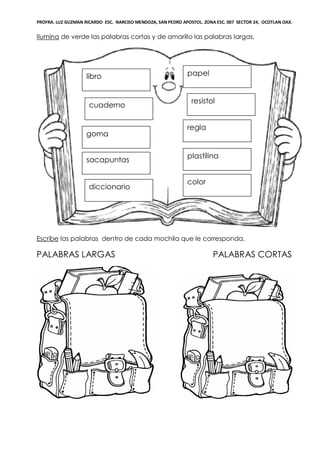 PROFRA. LUZ GUZMAN RICARDO ESC. NARCISO MENDOZA, SAN PEDRO APOSTOL. ZONA ESC. 007 SECTOR 24, OCOTLAN OAX.
Ilumina de verde las palabras cortas y de amarillo las palabras largas.
Escribe las palabras dentro de cada mochila que le corresponda.
PALABRAS LARGAS PALABRAS CORTAS
libro
cuaderno
plastilina
regla
resistol
papel
goma
sacapuntas
diccionario
color
 