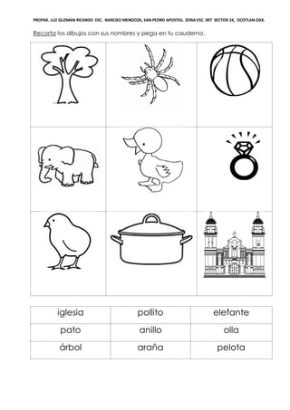 PROFRA. LUZ GUZMAN RICARDO ESC. NARCISO MENDOZA, SAN PEDRO APOSTOL. ZONA ESC. 007 SECTOR 24, OCOTLAN OAX.
Recorta los dibujos con sus nombres y pega en tu cauderno.
iglesia pollito elefante
pato anillo olla
árbol araña pelota
 