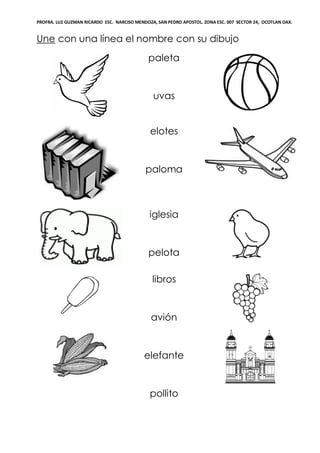 PROFRA. LUZ GUZMAN RICARDO ESC. NARCISO MENDOZA, SAN PEDRO APOSTOL. ZONA ESC. 007 SECTOR 24, OCOTLAN OAX.
Une con una línea el nombre con su dibujo
paleta
uvas
elotes
paloma
iglesia
pelota
libros
avión
elefante
pollito
 