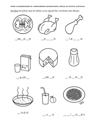 PROFRA. LUZ GUZMAN RICARDO ESC. NARCISO MENDOZA, SAN PEDRO APOSTOL. ZONA ESC. 007 SECTOR 24, OCOTLAN OAX.
Escribe las letras que le faltan a los siguientes nombres del dibujo.
__es__a __o __o __ __ o __ i e __ __ a
__ e ch __ __ue __o __ a __ e __o
__ o p a
__ u __ o __ __ i __ o __e s
 