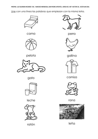 PROFRA. LUZ GUZMAN RICARDO ESC. NARCISO MENDOZA, SAN PEDRO APOSTOL. ZONA ESC. 007 SECTOR 24, OCOTLAN OAX.
Une con una línea las palabras que empiezan con la misma letra.
cama perro
pelota gallina
gato camisa
leche rana
ratón leña
 