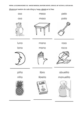 PROFRA. LUZ GUZMAN RICARDO ESC. NARCISO MENDOZA, SAN PEDRO APOSTOL. ZONA ESC. 007 SECTOR 24, OCOTLAN OAX.
Encierra el nombre de cada dibujo y luego cópialo en la línea
oso
osa
_____________
mesa
masa
_____________
pelo
pala
_____________
luna
lona
_____________
mano
mono
_____________
rosa
roca
_____________
piña
niña
______________
libro
libreta
____________
abuelita
manuelita
____________
 