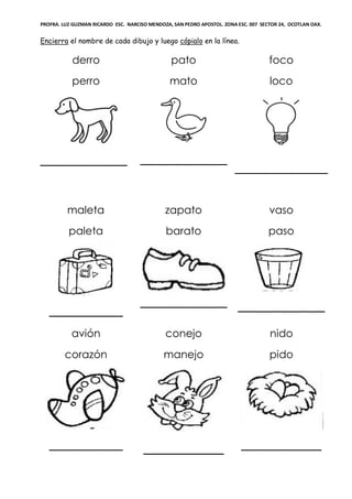 PROFRA. LUZ GUZMAN RICARDO ESC. NARCISO MENDOZA, SAN PEDRO APOSTOL. ZONA ESC. 007 SECTOR 24, OCOTLAN OAX.
Encierra el nombre de cada dibujo y luego cópialo en la línea.
derro
perro
_____________
pato
mato
_____________
foco
loco
maleta
paleta
___________
zapato
barato
_____________
vaso
paso
_____________
avión
corazón
___________
conejo
manejo
____________
nido
pido
____________
 