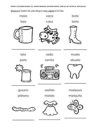 PROFRA. LUZ GUZMAN RICARDO ESC. NARCISO MENDOZA, SAN PEDRO APOSTOL. ZONA ESC. 007 SECTOR 24, OCOTLAN OAX.
Encierra el nombre de cada dibujo y luego cópialo en la línea.
masa
taza
_____________
vaca
casa
_____________
bote
bota
_____________
lata
pata
_____________
radio
ramita
_____________
muela
abuela
____________
gusano
plátano
____________
vestido
marido
____________
mariposa
mariquita
____________
 
