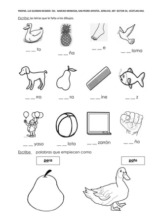 PROFRA. LUZ GUZMAN RICARDO ESC. NARCISO MENDOZA, SAN PEDRO APOSTOL. ZONA ESC. 007 SECTOR 24, OCOTLAN OAX.
Escribe las letras que le falta a los dibujos.
__ __ to
__ __ ña
__ __ e
__ __ loma
__ __ rro __ __ ra __ __ ine __ __ z
__ __ yaso __ __ lota __ __ zarrón __ __ ño
Escribe palabras que empiecen como
patopera
 